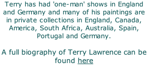 Terry has had 'one-man' shows in England and Germany and many of his paintings are in private collections in England, Canada, America, South Africa, Australia, Spain, Portugal and Germany.  A full biography of Terry Lawrence can be found here